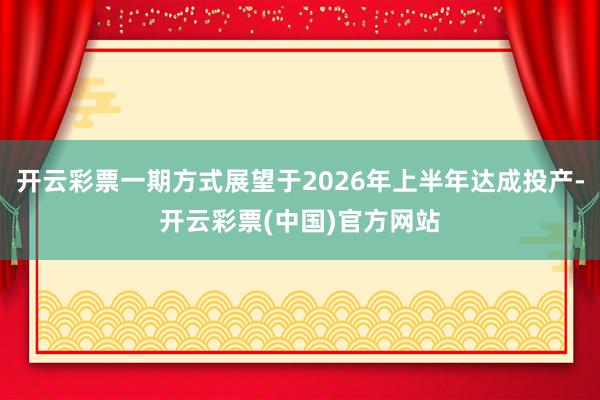 开云彩票一期方式展望于2026年上半年达成投产-开云彩票(中国)官方网站