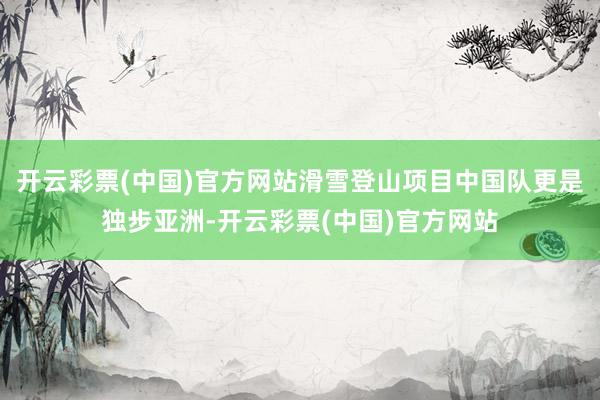 开云彩票(中国)官方网站滑雪登山项目中国队更是独步亚洲-开云彩票(中国)官方网站