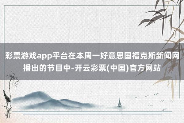 彩票游戏app平台在本周一好意思国福克斯新闻网播出的节目中-开云彩票(中国)官方网站