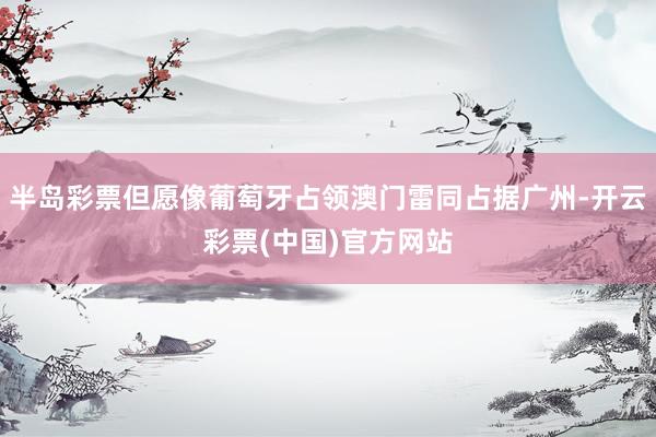 半岛彩票但愿像葡萄牙占领澳门雷同占据广州-开云彩票(中国)官方网站