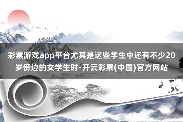 彩票游戏app平台尤其是这些学生中还有不少20岁傍边的女学生时-开云彩票(中国)官方网站