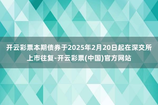开云彩票本期债券于2025年2月20日起在深交所上市往复-开云彩票(中国)官方网站