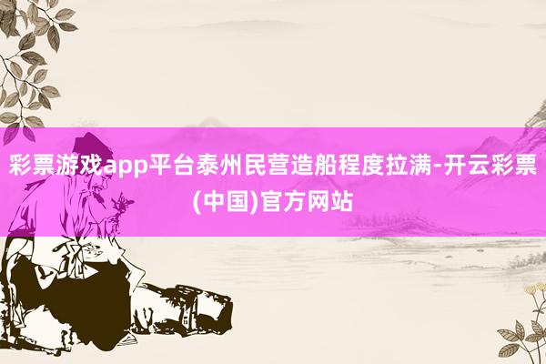 彩票游戏app平台泰州民营造船程度拉满-开云彩票(中国)官方网站