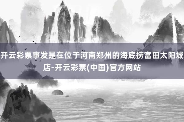 开云彩票事发是在位于河南郑州的海底捞富田太阳城店-开云彩票(中国)官方网站