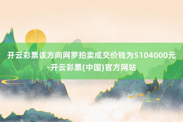 开云彩票该方向网罗拍卖成交价钱为5104000元-开云彩票(中国)官方网站