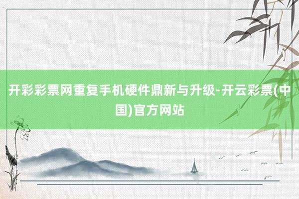 开彩彩票网重复手机硬件鼎新与升级-开云彩票(中国)官方网站
