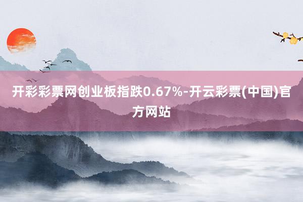 开彩彩票网创业板指跌0.67%-开云彩票(中国)官方网站