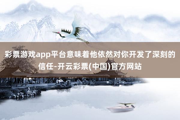 彩票游戏app平台意味着他依然对你开发了深刻的信任-开云彩票(中国)官方网站