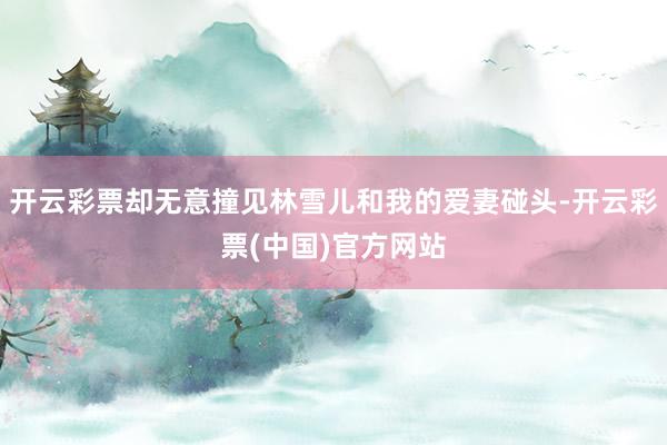 开云彩票却无意撞见林雪儿和我的爱妻碰头-开云彩票(中国)官方网站