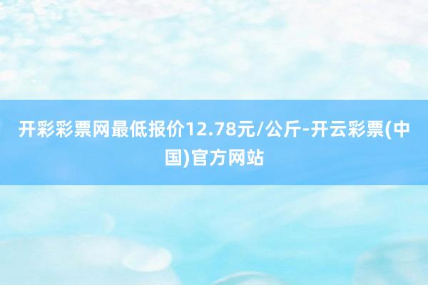 开彩彩票网最低报价12.78元/公斤-开云彩票(中国)官方网站
