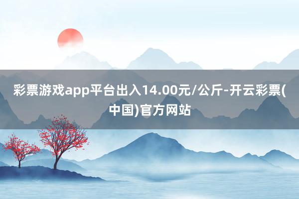 彩票游戏app平台出入14.00元/公斤-开云彩票(中国)官方网站