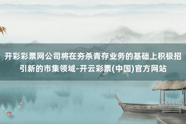 开彩彩票网公司将在夯杀青存业务的基础上积极招引新的市集领域-开云彩票(中国)官方网站