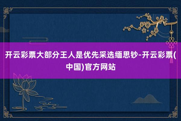 开云彩票大部分王人是优先采选缅思钞-开云彩票(中国)官方网站