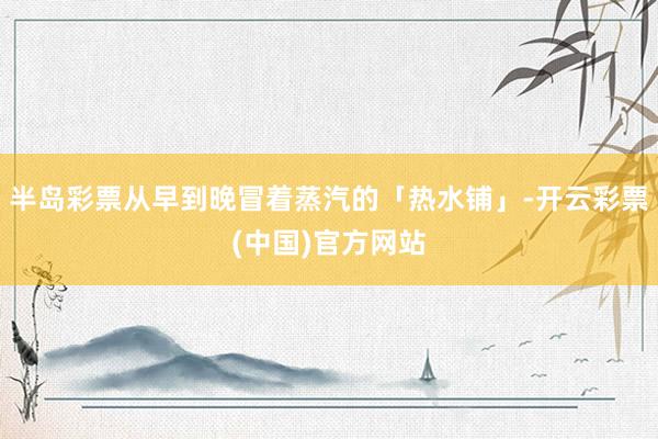 半岛彩票从早到晚冒着蒸汽的「热水铺」-开云彩票(中国)官方网站
