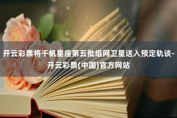 开云彩票将千帆星座第五批组网卫星送入预定轨谈-开云彩票(中国)官方网站