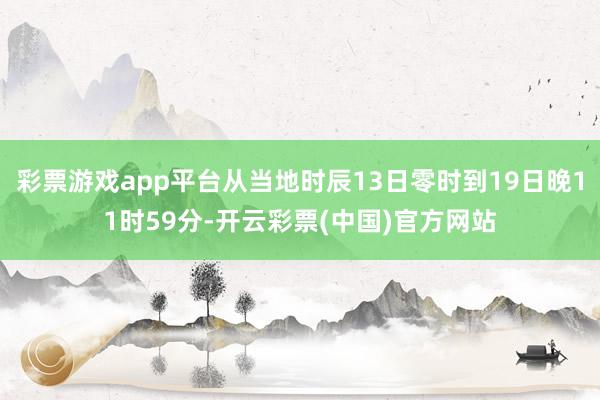 彩票游戏app平台从当地时辰13日零时到19日晚11时59分-开云彩票(中国)官方网站