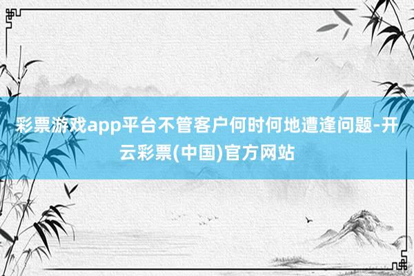 彩票游戏app平台不管客户何时何地遭逢问题-开云彩票(中国)官方网站