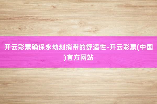 开云彩票确保永劫刻捎带的舒适性-开云彩票(中国)官方网站