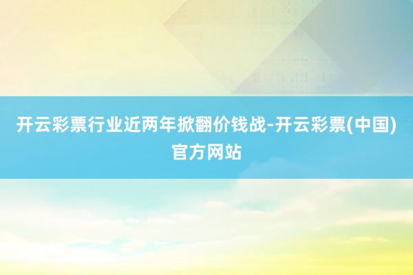 开云彩票行业近两年掀翻价钱战-开云彩票(中国)官方网站