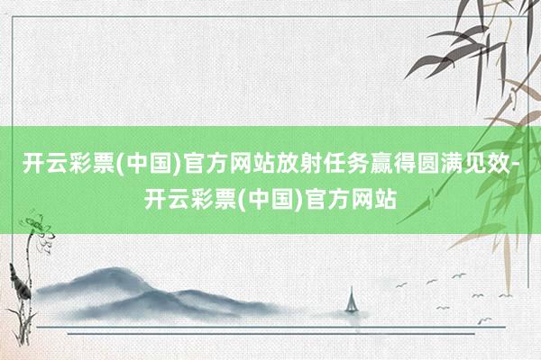 开云彩票(中国)官方网站放射任务赢得圆满见效-开云彩票(中国)官方网站