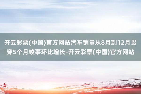 开云彩票(中国)官方网站汽车销量从8月到12月贯穿5个月竣事环比增长-开云彩票(中国)官方网站