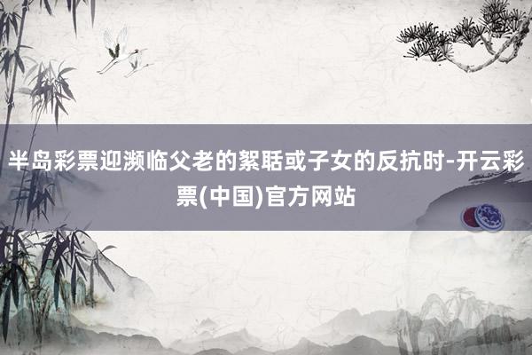 半岛彩票迎濒临父老的絮聒或子女的反抗时-开云彩票(中国)官方网站