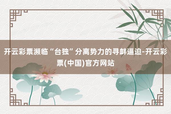 开云彩票濒临“台独”分离势力的寻衅逼迫-开云彩票(中国)官方网站