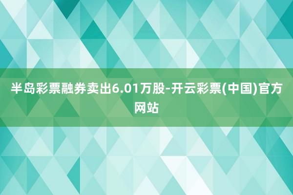 半岛彩票融券卖出6.01万股-开云彩票(中国)官方网站