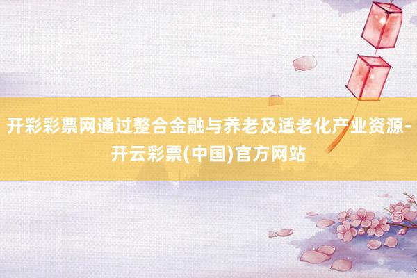 开彩彩票网通过整合金融与养老及适老化产业资源-开云彩票(中国)官方网站