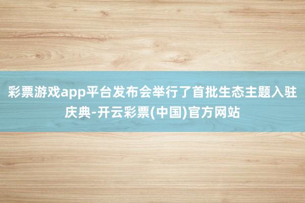 彩票游戏app平台发布会举行了首批生态主题入驻庆典-开云彩票(中国)官方网站