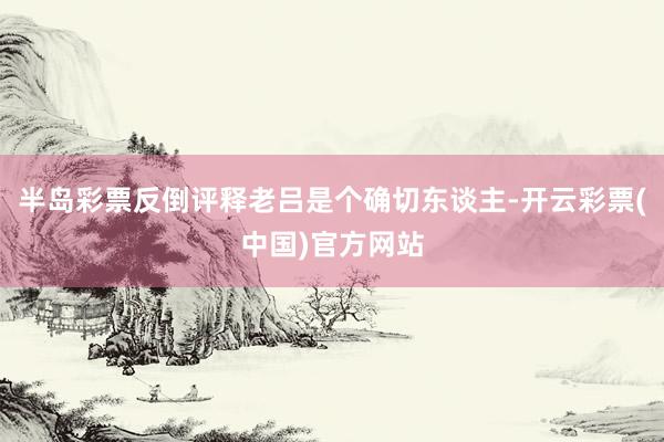 半岛彩票反倒评释老吕是个确切东谈主-开云彩票(中国)官方网站