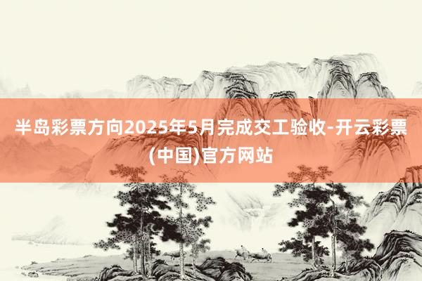 半岛彩票方向2025年5月完成交工验收-开云彩票(中国)官方网站