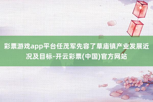 彩票游戏app平台任茂军先容了草庙镇产业发展近况及目标-开云彩票(中国)官方网站