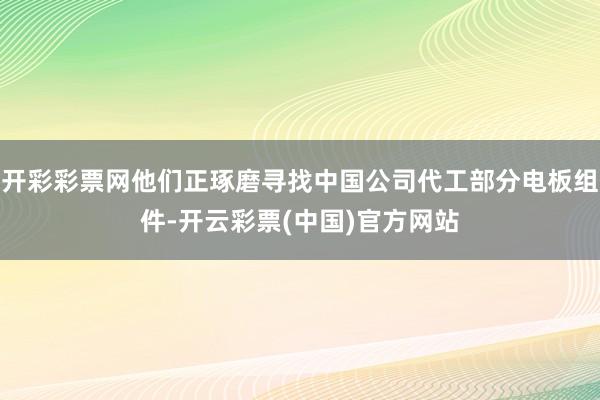 开彩彩票网他们正琢磨寻找中国公司代工部分电板组件-开云彩票(中国)官方网站