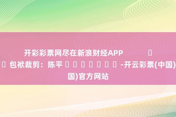 开彩彩票网尽在新浪财经APP            						包袱裁剪：陈平 							-开云