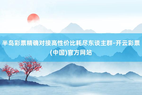 半岛彩票精确对接高性价比耗尽东谈主群-开云彩票(中国)官方网站