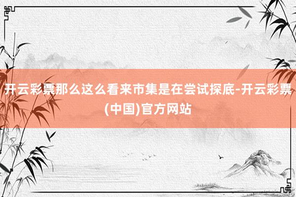 开云彩票那么这么看来市集是在尝试探底-开云彩票(中国)官方网站