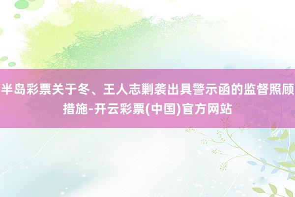 半岛彩票关于冬、王人志剿袭出具警示函的监督照顾措施-开云彩票(中国)官方网站