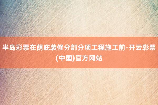 半岛彩票在荫庇装修分部分项工程施工前-开云彩票(中国)官方网站