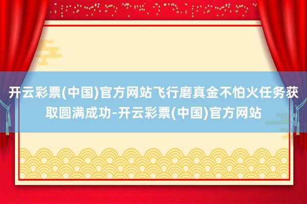开云彩票(中国)官方网站飞行磨真金不怕火任务获取圆满成功-开云彩票(中国)官方网站