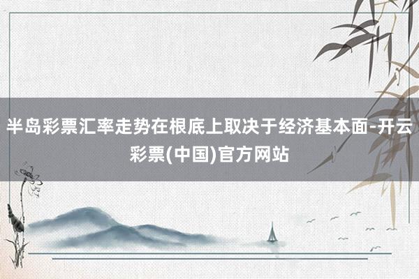 半岛彩票汇率走势在根底上取决于经济基本面-开云彩票(中国)官方网站
