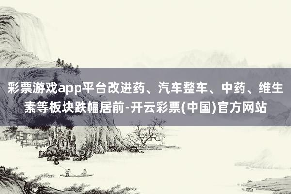 彩票游戏app平台改进药、汽车整车、中药、维生素等板块跌幅居前-开云彩票(中国)官方网站