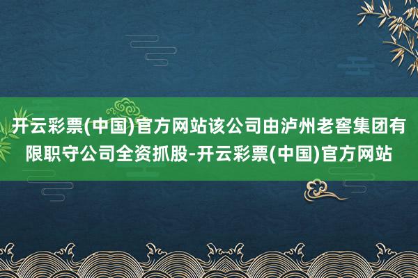 开云彩票(中国)官方网站该公司由泸州老窖集团有限职守公司全资抓股-开云彩票(中国)官方网站