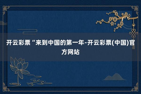 开云彩票　　“来到中国的第一年-开云彩票(中国)官方网站