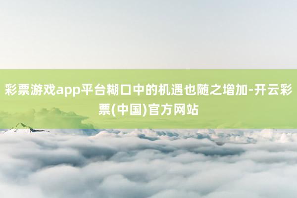 彩票游戏app平台糊口中的机遇也随之增加-开云彩票(中国)官方网站