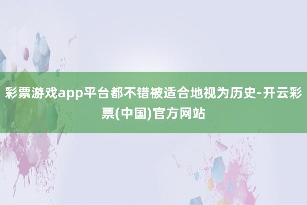 彩票游戏app平台都不错被适合地视为历史-开云彩票(中国)官方网站