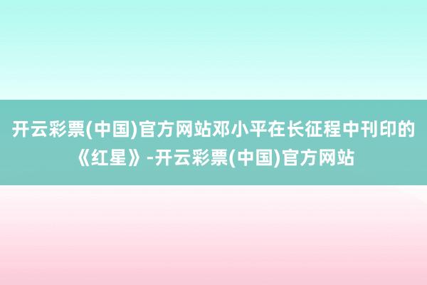 开云彩票(中国)官方网站邓小平在长征程中刊印的《红星》-开云彩票(中国)官方网站