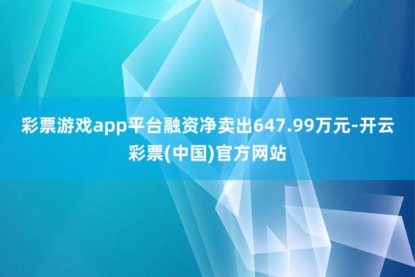 彩票游戏app平台融资净卖出647.99万元-开云彩票(中国)官方网站