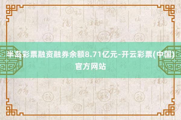 半岛彩票融资融券余额8.71亿元-开云彩票(中国)官方网站