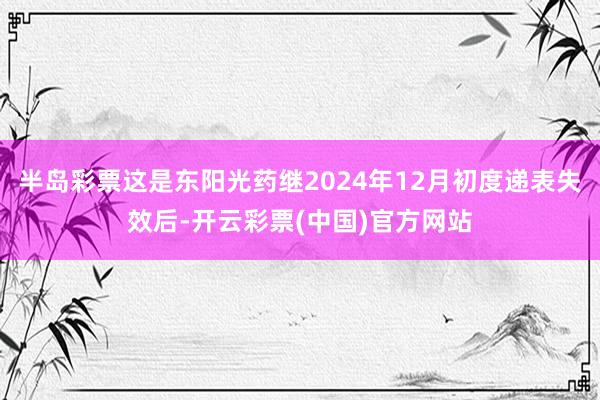 半岛彩票这是东阳光药继2024年12月初度递表失效后-开云彩票(中国)官方网站